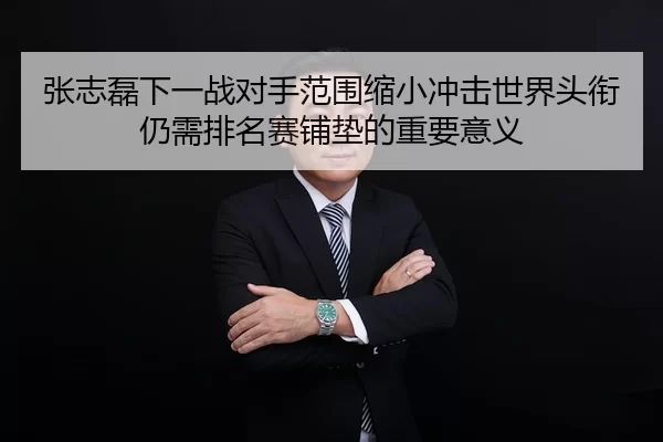 张志磊下一战对手范围缩小冲击世界头衔仍需排名赛铺垫的重要意义