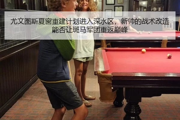 尤文图斯夏窗重建计划进入深水区，新帅的战术改造能否让斑马军团重返巅峰
